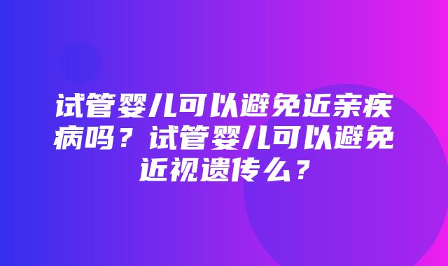 试管婴儿可以避免近亲疾病吗？试管婴儿可以避免近视遗传么？