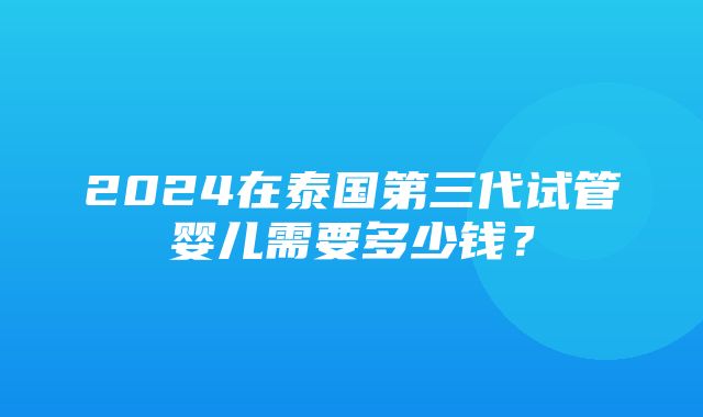 2024在泰国第三代试管婴儿需要多少钱？