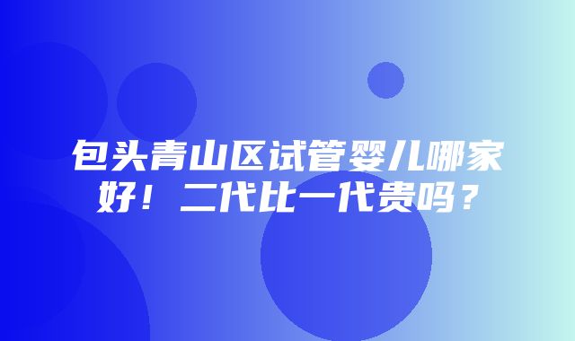 包头青山区试管婴儿哪家好！二代比一代贵吗？