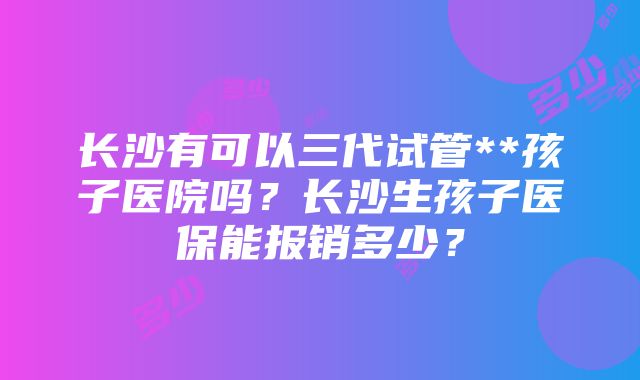 长沙有可以三代试管**孩子医院吗？长沙生孩子医保能报销多少？