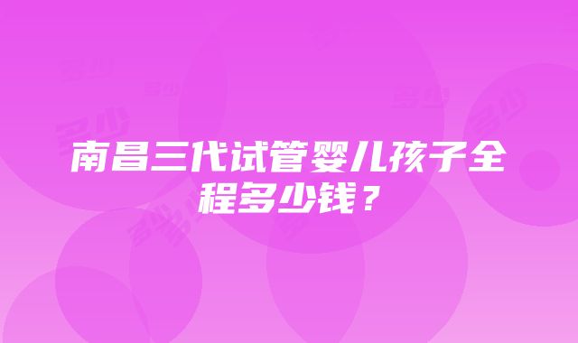 南昌三代试管婴儿孩子全程多少钱？