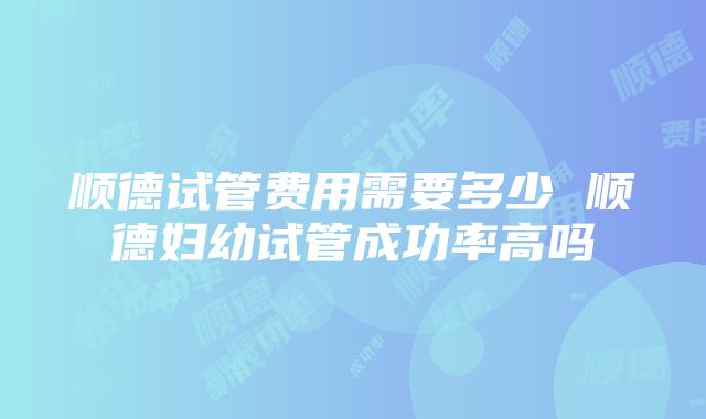 顺德试管费用需要多少 顺德妇幼试管成功率高吗