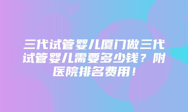 三代试管婴儿厦门做三代试管婴儿需要多少钱？附医院排名费用！