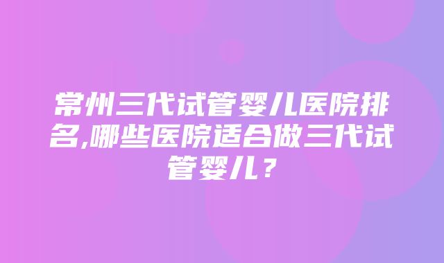 常州三代试管婴儿医院排名,哪些医院适合做三代试管婴儿？