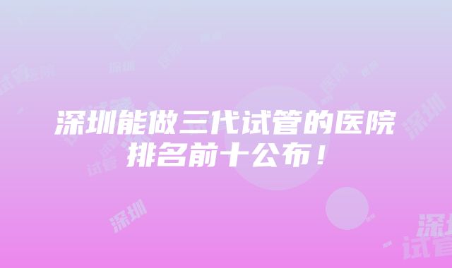 深圳能做三代试管的医院排名前十公布！