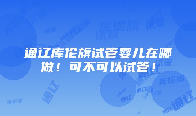 通辽库伦旗试管婴儿在哪做！可不可以试管！