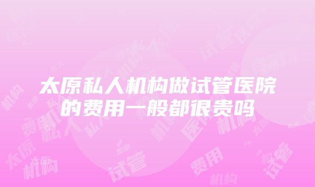 太原私人机构做试管医院的费用一般都很贵吗