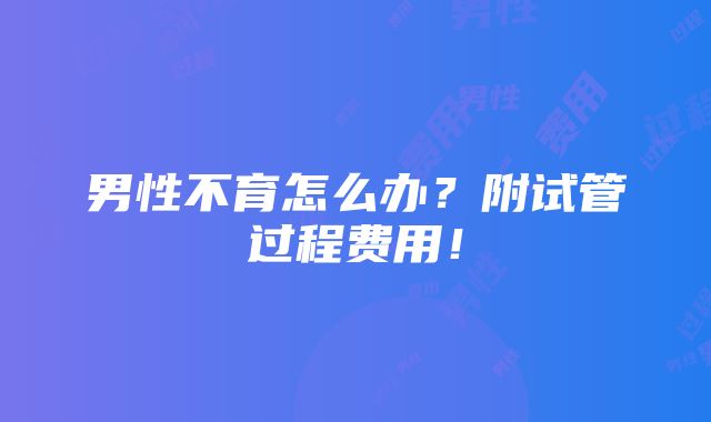 男性不育怎么办？附试管过程费用！