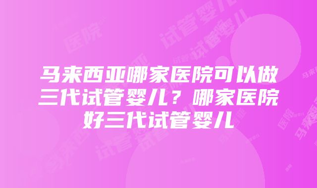 马来西亚哪家医院可以做三代试管婴儿？哪家医院好三代试管婴儿