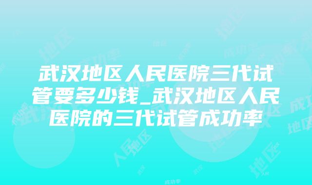 武汉地区人民医院三代试管要多少钱_武汉地区人民医院的三代试管成功率