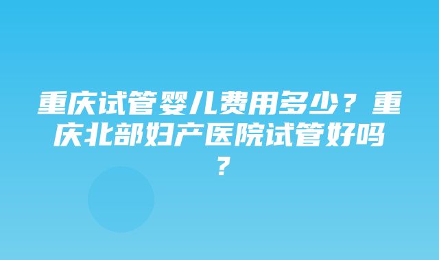 重庆试管婴儿费用多少？重庆北部妇产医院试管好吗？