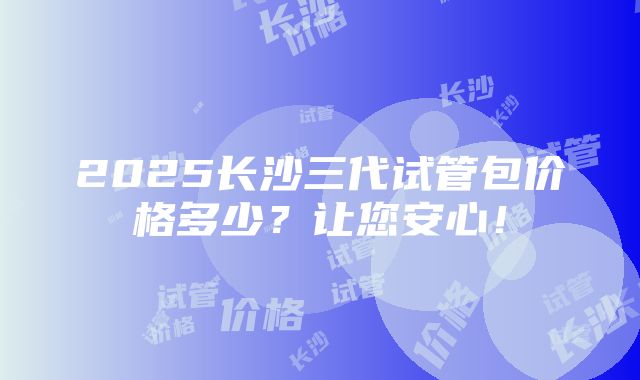 2025长沙三代试管包价格多少？让您安心！