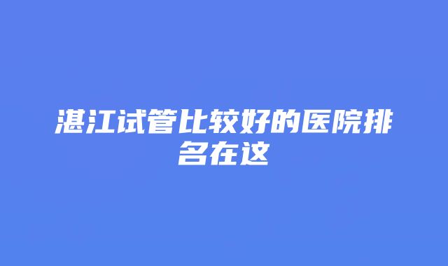 湛江试管比较好的医院排名在这