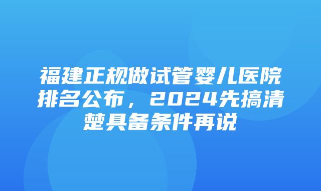 福建正规做试管婴儿医院排名公布，2024先搞清楚具备条件再说