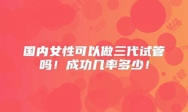 国内女性可以做三代试管吗！成功几率多少！