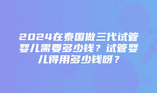 2024在泰国做三代试管婴儿需要多少钱？试管婴儿得用多少钱呀？