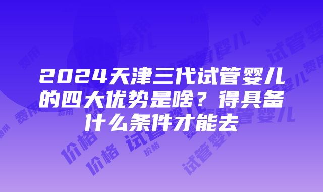 2024天津三代试管婴儿的四大优势是啥？得具备什么条件才能去