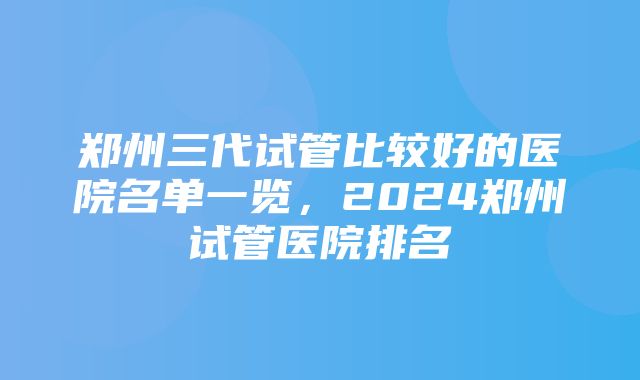 郑州三代试管比较好的医院名单一览，2024郑州试管医院排名