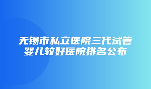 无锡市私立医院三代试管婴儿较好医院排名公布