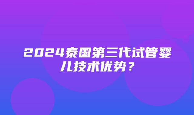 2024泰国第三代试管婴儿技术优势？