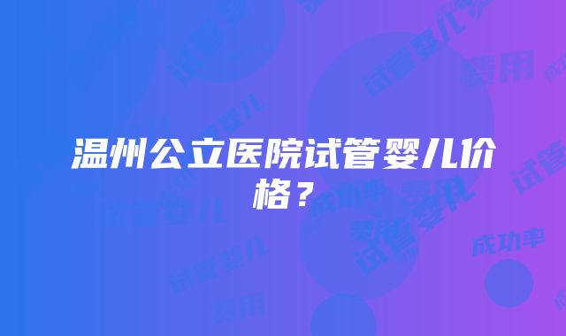 温州公立医院试管婴儿价格？