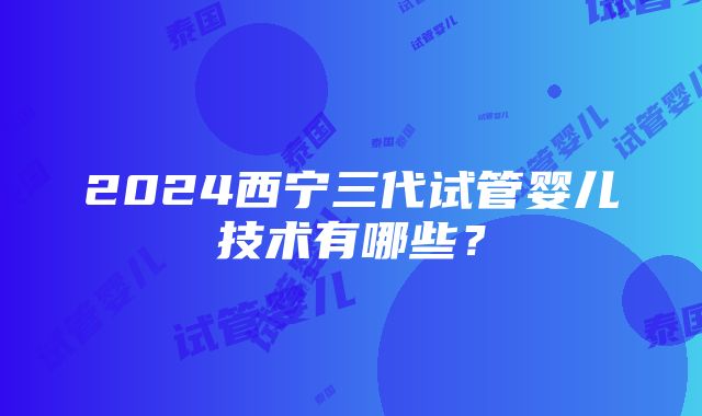 2024西宁三代试管婴儿技术有哪些？