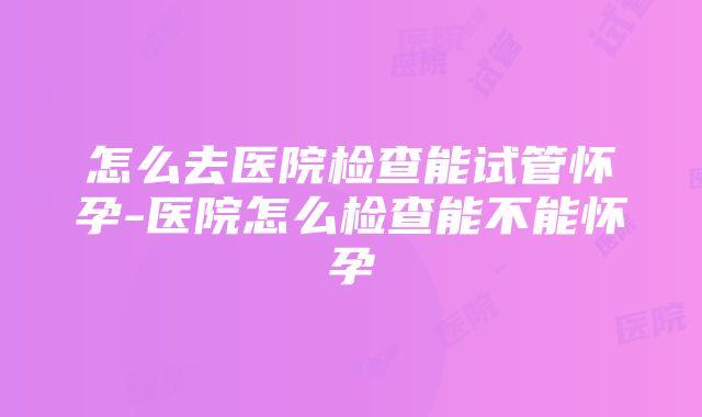 怎么去医院检查能试管怀孕-医院怎么检查能不能怀孕