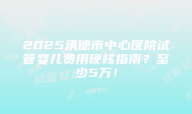 2025承德市中心医院试管婴儿费用硬核指南？至少5万！