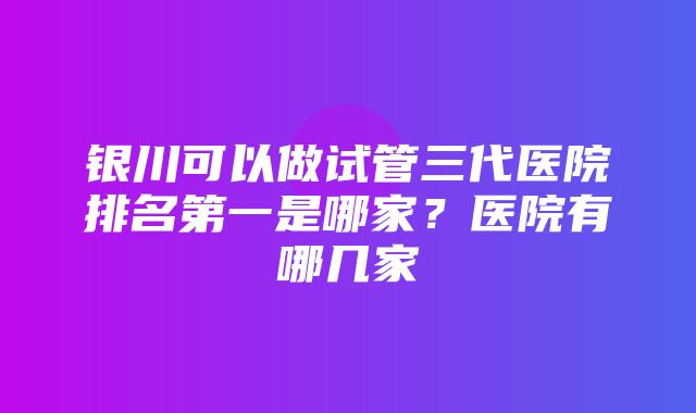 银川可以做试管三代医院排名第一是哪家？医院有哪几家