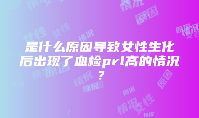 是什么原因导致女性生化后出现了血检prl高的情况？