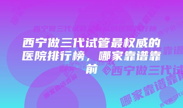 西宁做三代试管最权威的医院排行榜，哪家靠谱靠前