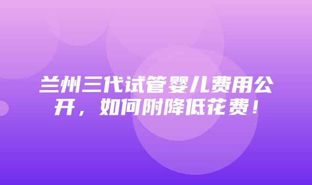 兰州三代试管婴儿费用公开，如何附降低花费！