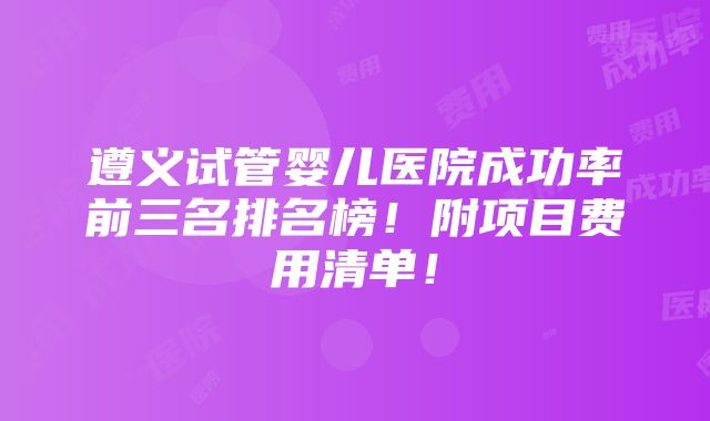 遵义试管婴儿医院成功率前三名排名榜！附项目费用清单！