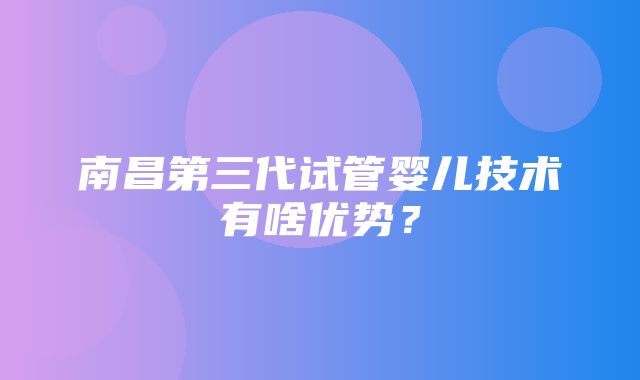 南昌第三代试管婴儿技术有啥优势？