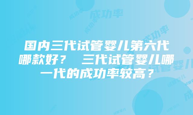 国内三代试管婴儿第六代哪款好？ 三代试管婴儿哪一代的成功率较高？