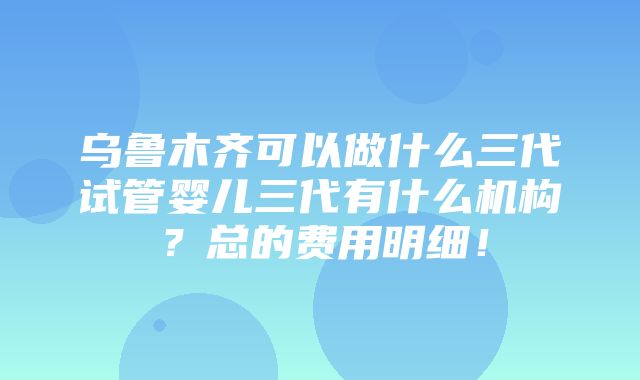 乌鲁木齐可以做什么三代试管婴儿三代有什么机构？总的费用明细！