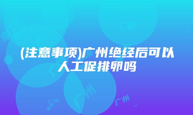 (注意事项)广州绝经后可以人工促排卵吗