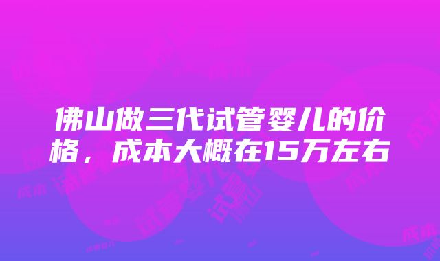 佛山做三代试管婴儿的价格，成本大概在15万左右