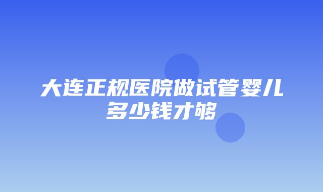 大连正规医院做试管婴儿多少钱才够