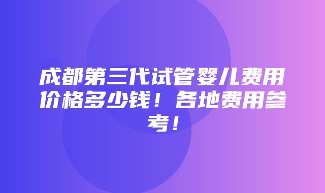 成都第三代试管婴儿费用价格多少钱！各地费用参考！