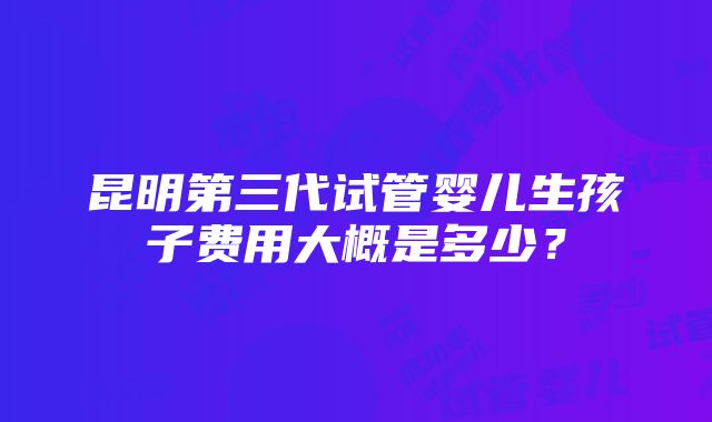 昆明第三代试管婴儿生孩子费用大概是多少？