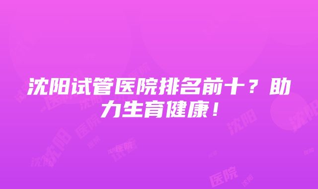 沈阳试管医院排名前十？助力生育健康！