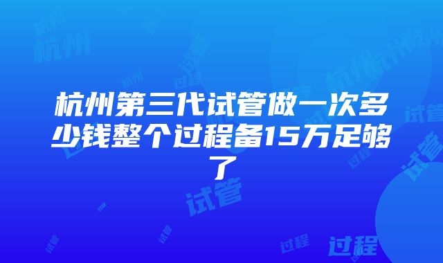 杭州第三代试管做一次多少钱整个过程备15万足够了