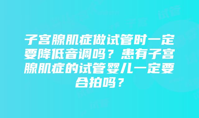 子宫腺肌症做试管时一定要降低音调吗？患有子宫腺肌症的试管婴儿一定要合拍吗？