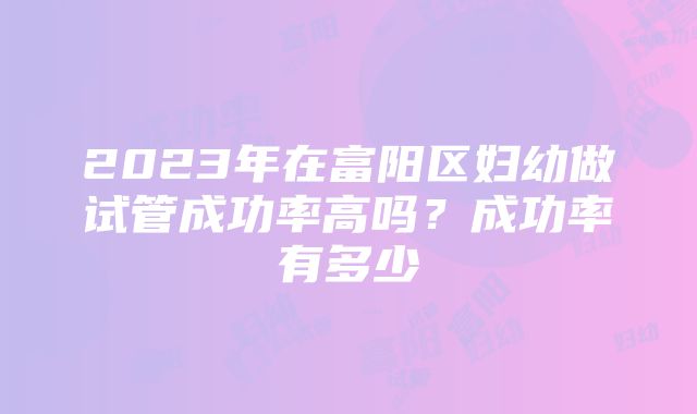 2023年在富阳区妇幼做试管成功率高吗？成功率有多少