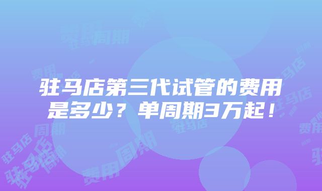 驻马店第三代试管的费用是多少？单周期3万起！