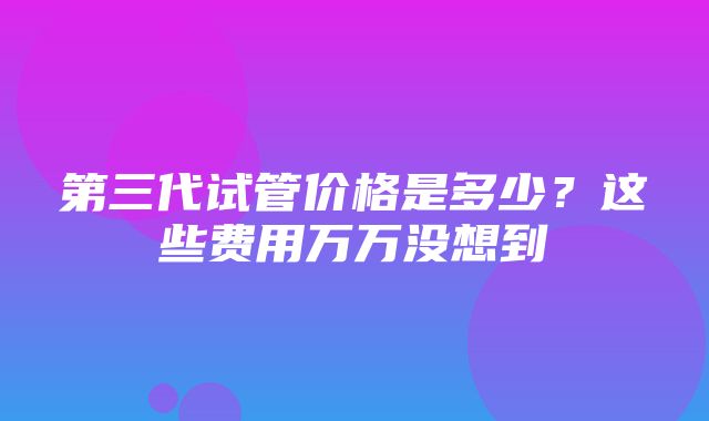 第三代试管价格是多少？这些费用万万没想到