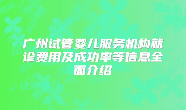 广州试管婴儿服务机构就诊费用及成功率等信息全面介绍