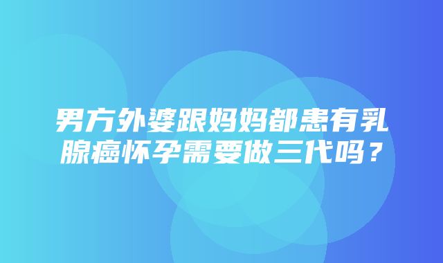 男方外婆跟妈妈都患有乳腺癌怀孕需要做三代吗？