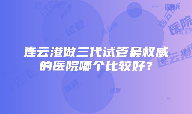 连云港做三代试管最权威的医院哪个比较好？